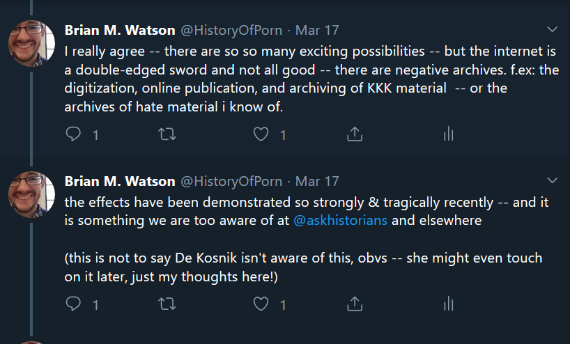 Two tweets from author’s twitter thread: “I really agree -- there
						are so so many exciting possibilities -- but the internet is a
						double-edged sword and not all good -- there are negative archives.
						f.ex: the digitization, online publication, and archiving of KKK
						material -- or the archives of hate material i know of.” “the effects
						have been demonstrated so strongly & tragically recently -- and it
						is something we are too aware of at @askhistorians and elsewhere (this
						is not to say De Kosnik isn't aware of this, obvs -- she might even
						touch on it later, just my thoughts here!)”